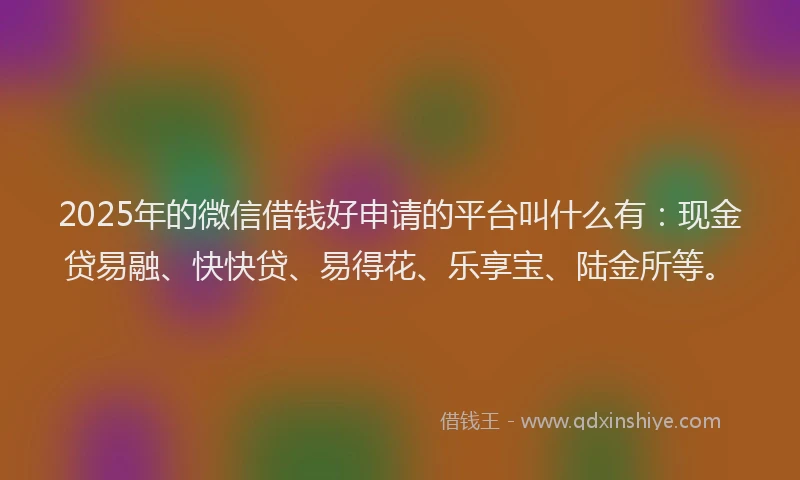 2025年的微信借钱好申请的平台叫什么有：现金贷易融、快快贷、易得花、乐享宝、陆金所等。