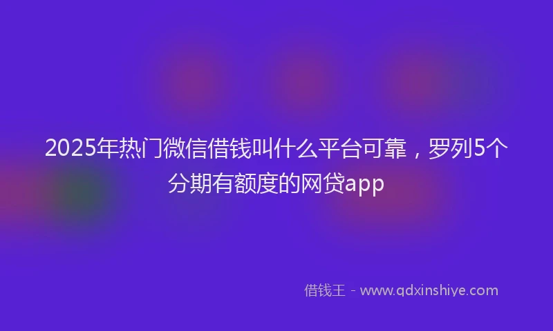 2025年热门微信借钱叫什么平台可靠，罗列5个分期有额度的网贷app