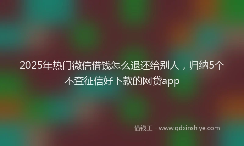 2025年热门微信借钱怎么退还给别人，归纳5个不查征信好下款的网贷app