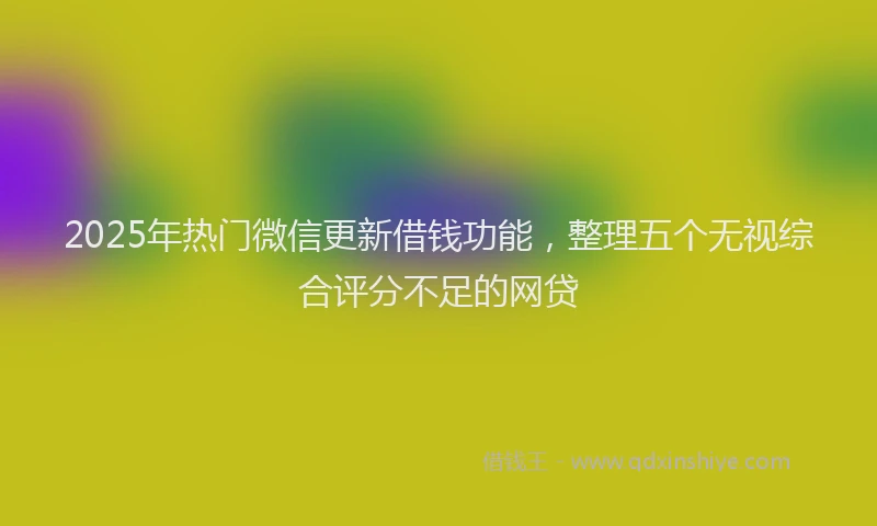 2025年热门微信更新借钱功能，整理五个无视综合评分不足的网贷
