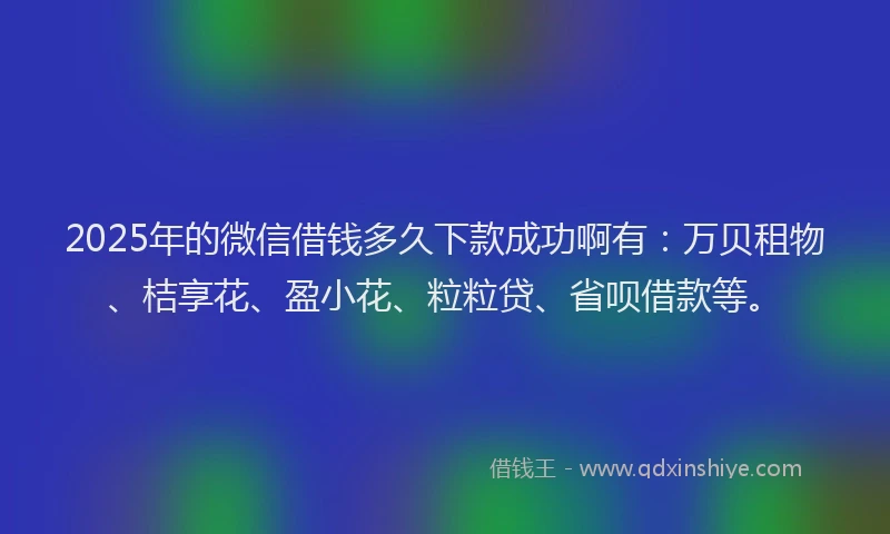 2025年的微信借钱多久下款成功啊有：万贝租物、桔享花、盈小花、粒粒贷、省呗借款等。