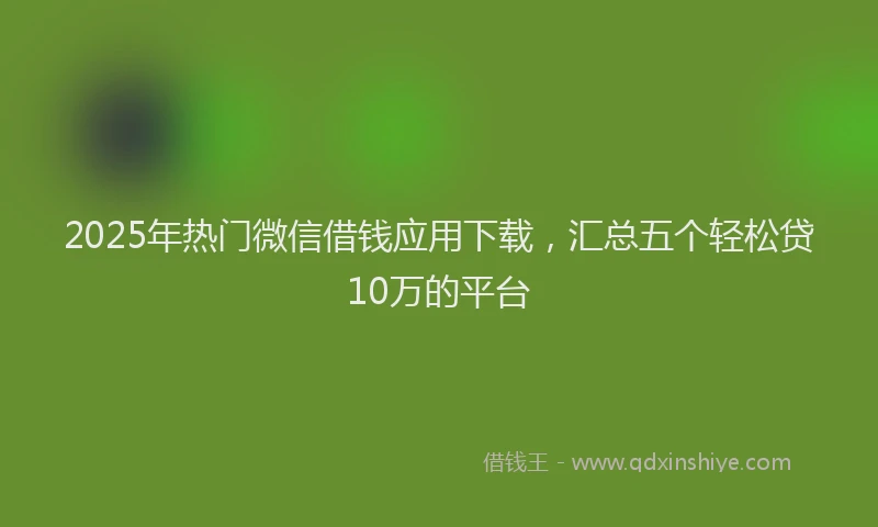 2025年热门微信借钱应用下载，汇总五个轻松贷10万的平台