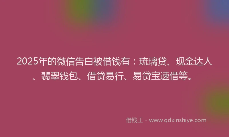 2025年的微信告白被借钱有：琉璃贷、现金达人、翡翠钱包、借贷易行、易贷宝速借等。