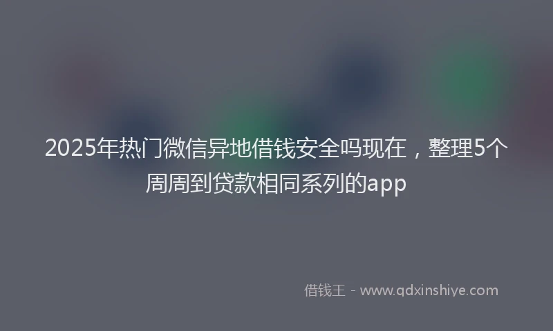 2025年热门微信异地借钱安全吗现在，整理5个周周到贷款相同系列的app