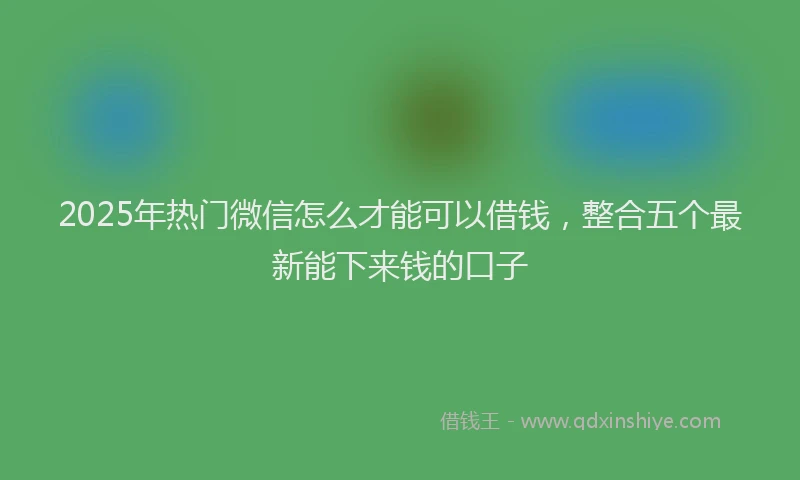 2025年热门微信怎么才能可以借钱，整合五个最新能下来钱的口子