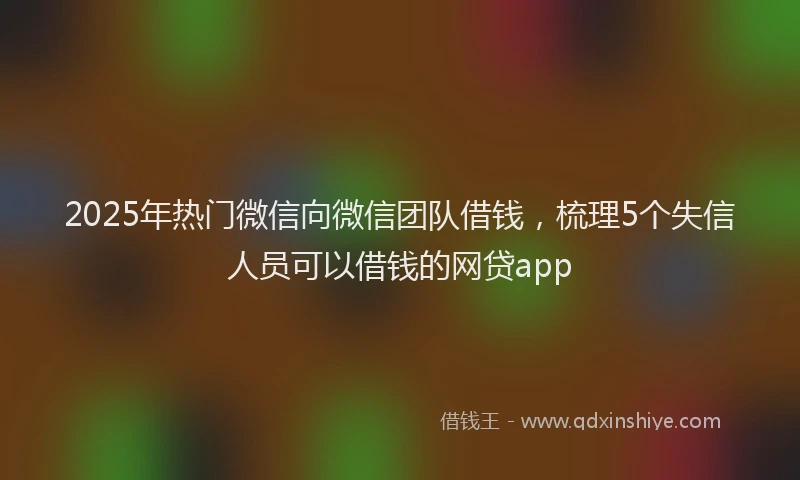 2025年热门微信向微信团队借钱，梳理5个失信人员可以借钱的网贷app