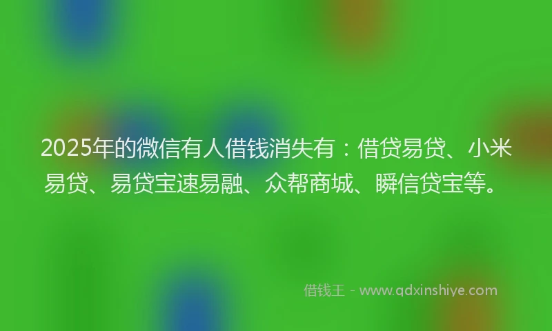 2025年的微信有人借钱消失有：借贷易贷、小米易贷、易贷宝速易融、众帮商城、瞬信贷宝等。