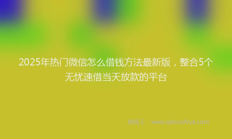 2025年热门微信怎么借钱方法最新版，整合5个无忧速借当天放款的平台