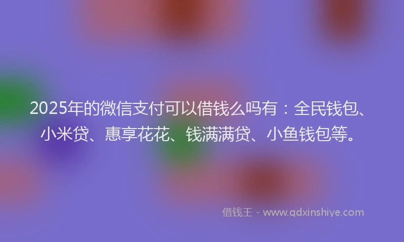 2025年的微信支付可以借钱么吗有：全民钱包、小米贷、惠享花花、钱满满贷、小鱼钱包等。