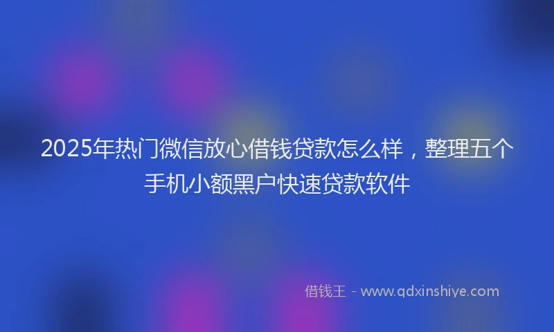 2025年热门微信放心借钱贷款怎么样，整理五个手机小额黑户快速贷款软件