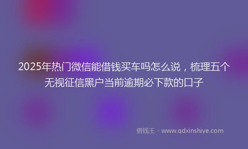 2025年热门微信能借钱买车吗怎么说，梳理五个无视征信黑户当前逾期必下款的口子