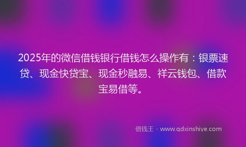 2025年的微信借钱银行借钱怎么操作有：银票速贷、现金快贷宝、现金秒融易、祥云钱包、借款宝易借等。