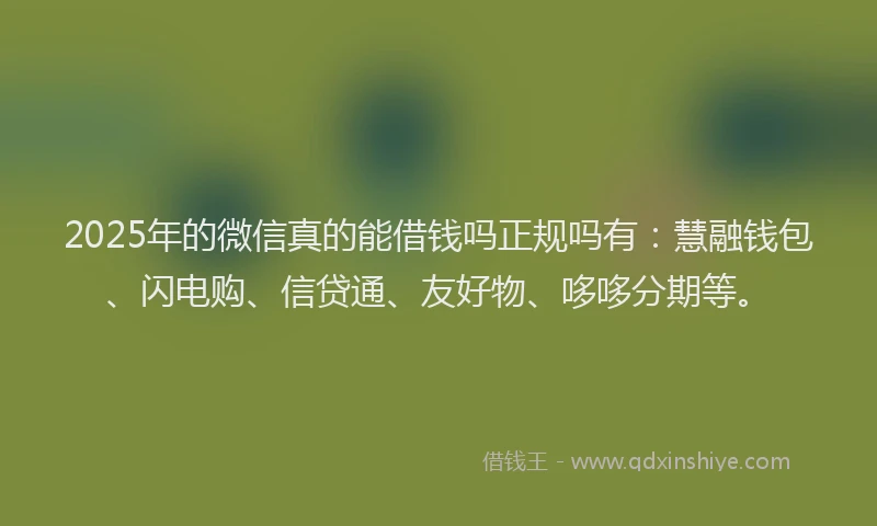 2025年的微信真的能借钱吗正规吗有：慧融钱包、闪电购、信贷通、友好物、哆哆分期等。