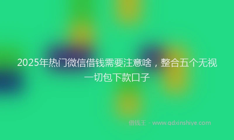 2025年热门微信借钱需要注意啥，整合五个无视一切包下款口子