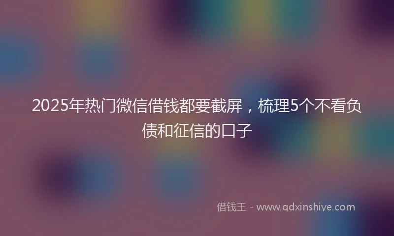 2025年热门微信借钱都要截屏，梳理5个不看负债和征信的口子