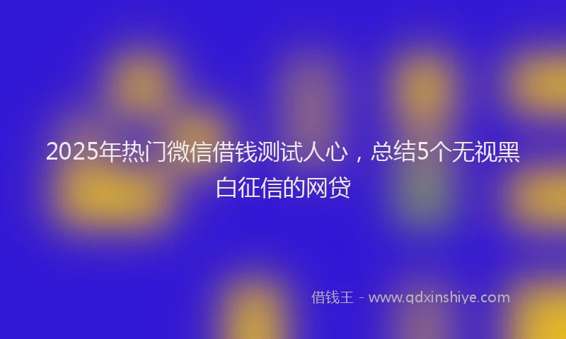 2025年热门微信借钱测试人心，总结5个无视黑白征信的网贷