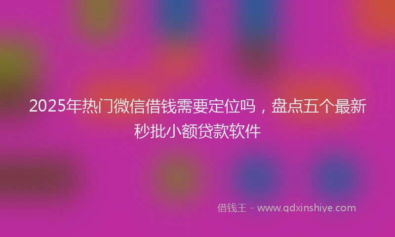 2025年热门微信借钱需要定位吗，盘点五个最新秒批小额贷款软件