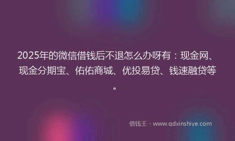 2025年的微信借钱后不退怎么办呀有：现金网、现金分期宝、佑佑商城、优投易贷、钱速融贷等。