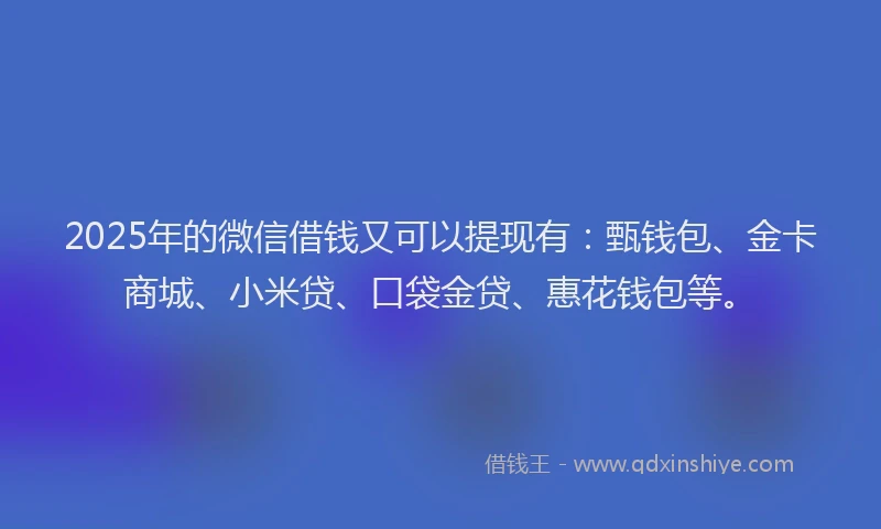 2025年的微信借钱又可以提现有：甄钱包、金卡商城、小米贷、口袋金贷、惠花钱包等。