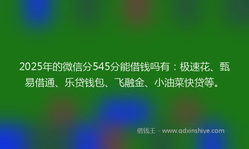 2025年的微信分545分能借钱吗有：极速花、甄易借通、乐贷钱包、飞融金、小油菜快贷等。