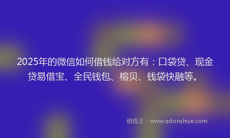 2025年的微信如何借钱给对方有：口袋贷、现金贷易借宝、全民钱包、榕贝、钱袋快融等。