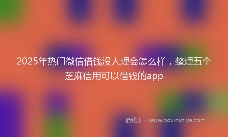 2025年热门微信借钱没人理会怎么样，整理五个芝麻信用可以借钱的app