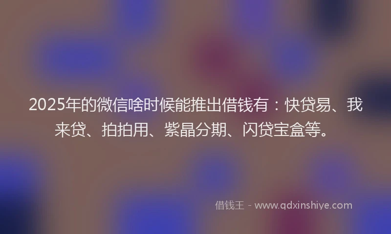 2025年的微信啥时候能推出借钱有：快贷易、我来贷、拍拍用、紫晶分期、闪贷宝盒等。