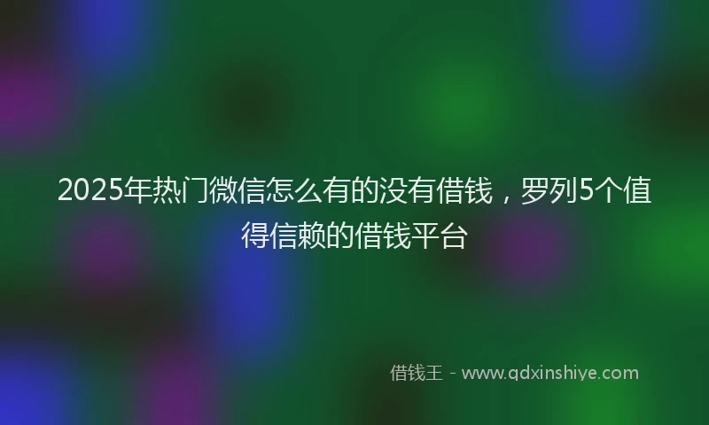 2025年热门微信怎么有的没有借钱，罗列5个值得信赖的借钱平台