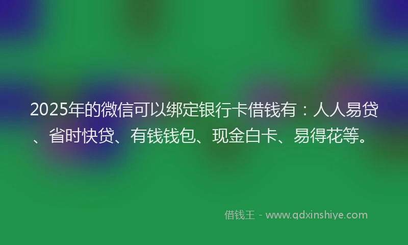2025年的微信可以绑定银行卡借钱有：人人易贷、省时快贷、有钱钱包、现金白卡、易得花等。