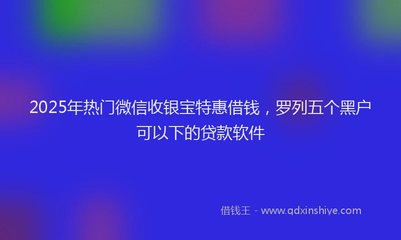 2025年热门微信收银宝特惠借钱，罗列五个黑户可以下的贷款软件