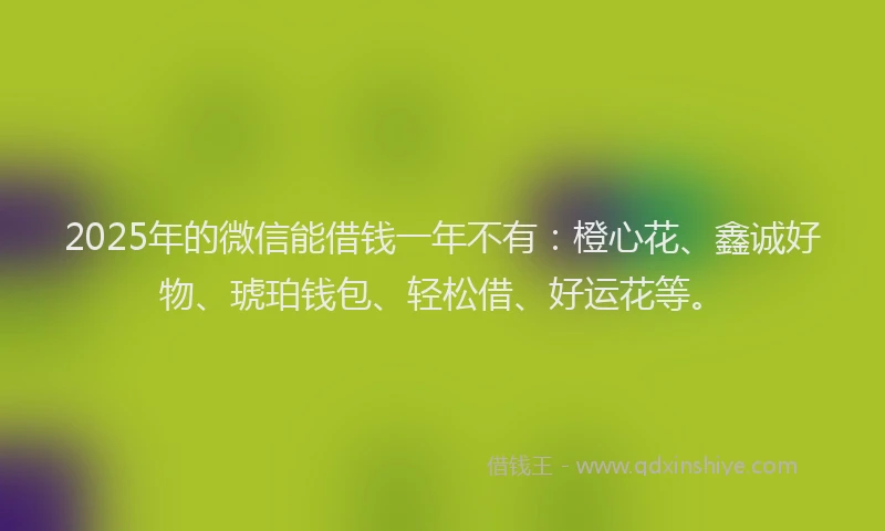 2025年的微信能借钱一年不有：橙心花、鑫诚好物、琥珀钱包、轻松借、好运花等。