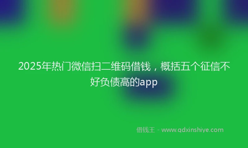 2025年热门微信扫二维码借钱，概括五个征信不好负债高的app
