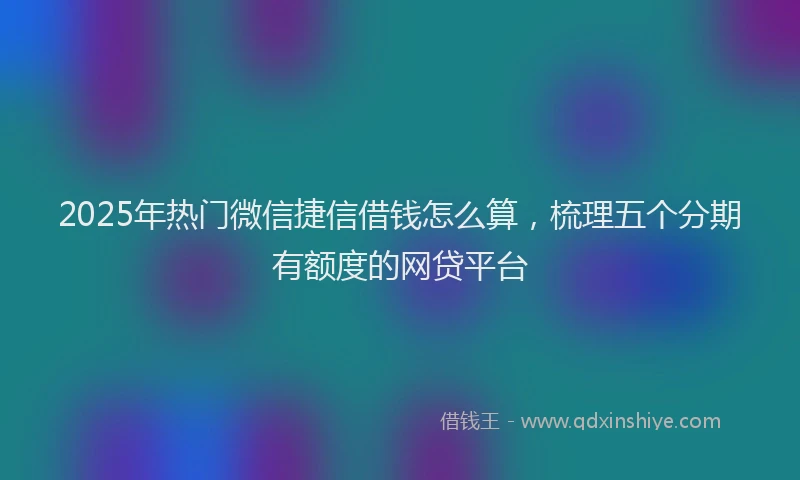 2025年热门微信捷信借钱怎么算，梳理五个分期有额度的网贷平台