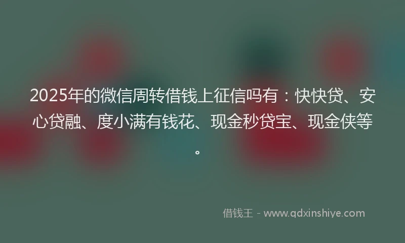 2025年的微信周转借钱上征信吗有：快快贷、安心贷融、度小满有钱花、现金秒贷宝、现金侠等。