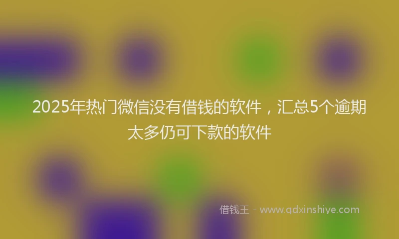 2025年热门微信没有借钱的软件，汇总5个逾期太多仍可下款的软件