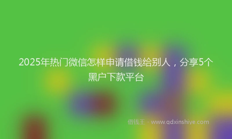 2025年热门微信怎样申请借钱给别人，分享5个黑户下款平台