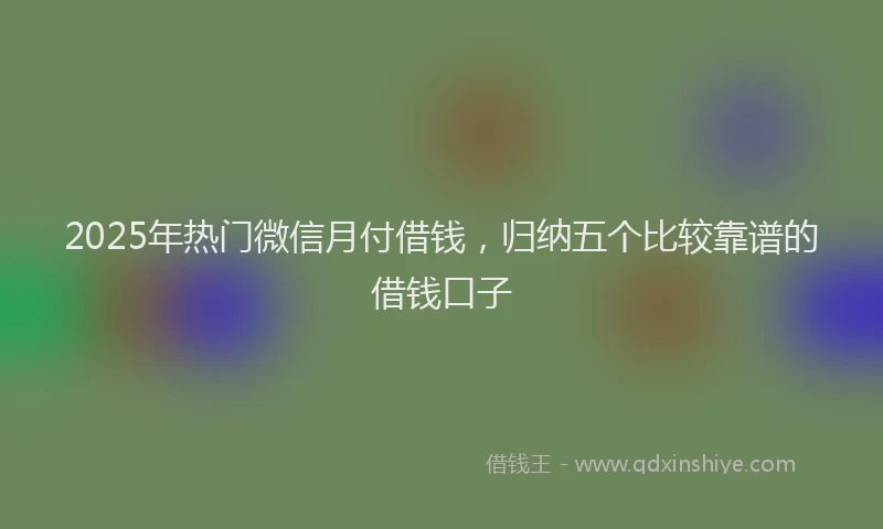 2025年热门微信月付借钱，归纳五个比较靠谱的借钱口子
