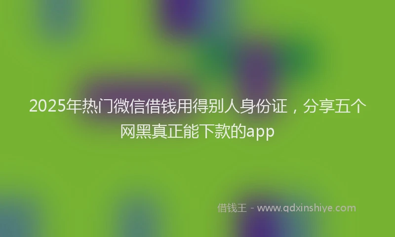 2025年热门微信借钱用得别人身份证，分享五个网黑真正能下款的app