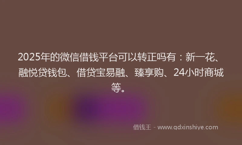 2025年的微信借钱平台可以转正吗有：新一花、融悦贷钱包、借贷宝易融、臻享购、24小时商城等。