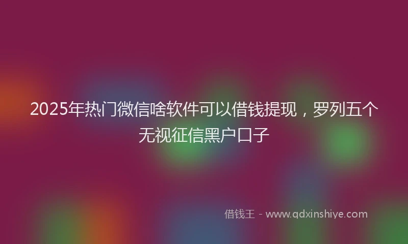 2025年热门微信啥软件可以借钱提现，罗列五个无视征信黑户口子