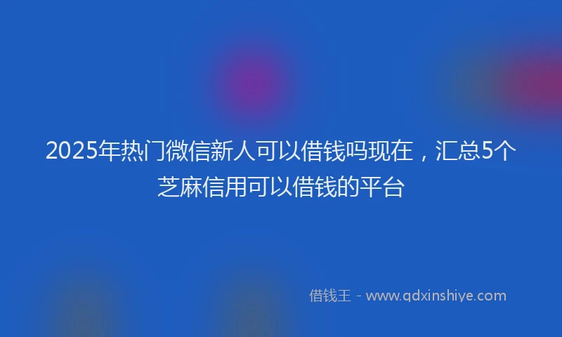 2025年热门微信新人可以借钱吗现在，汇总5个芝麻信用可以借钱的平台