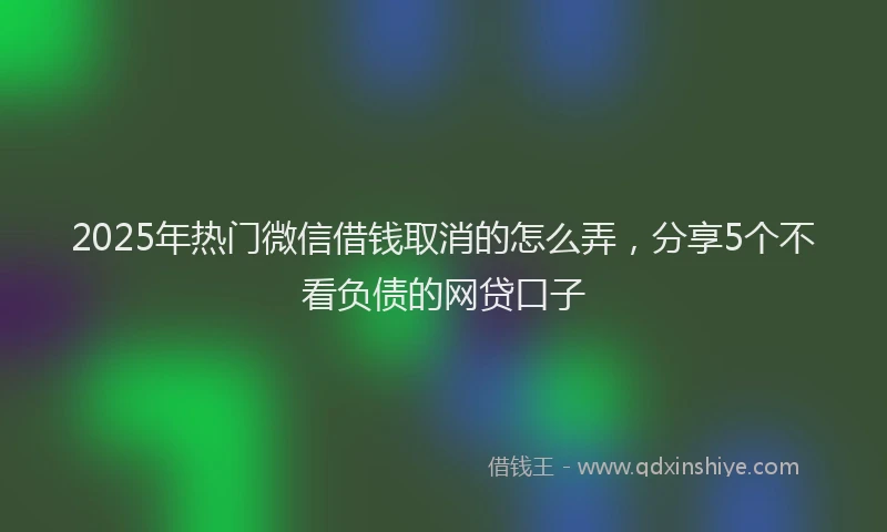 2025年热门微信借钱取消的怎么弄，分享5个不看负债的网贷口子