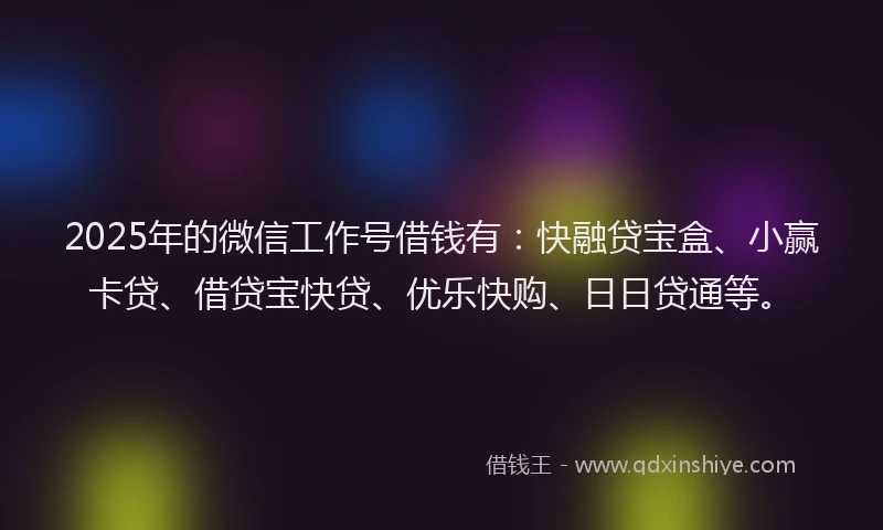 2025年的微信工作号借钱有：快融贷宝盒、小赢卡贷、借贷宝快贷、优乐快购、日日贷通等。