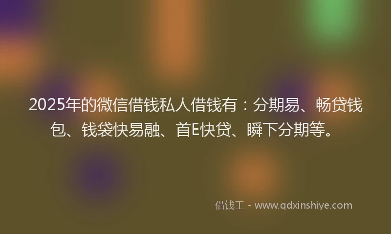 2025年的微信借钱私人借钱有：分期易、畅贷钱包、钱袋快易融、首E快贷、瞬下分期等。