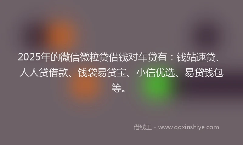 2025年的微信微粒贷借钱对车贷有：钱站速贷、人人贷借款、钱袋易贷宝、小信优选、易贷钱包等。