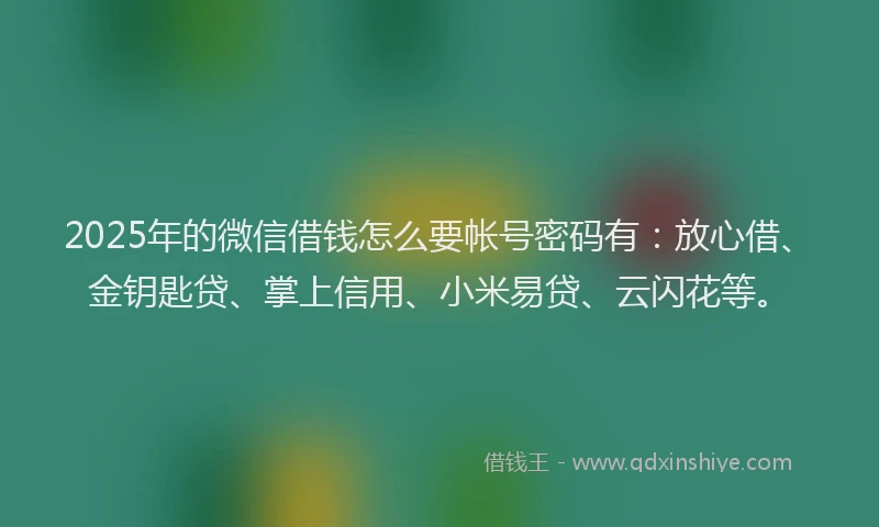 2025年的微信借钱怎么要帐号密码有：放心借、金钥匙贷、掌上信用、小米易贷、云闪花等。