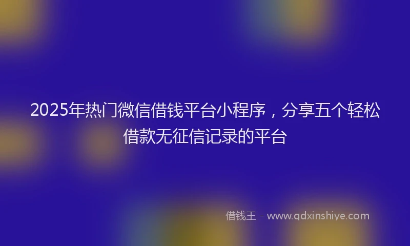 2025年热门微信借钱平台小程序，分享五个轻松借款无征信记录的平台