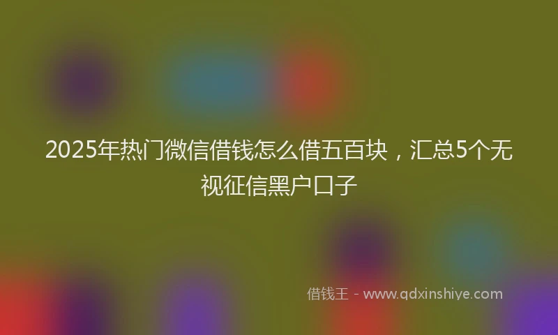 2025年热门微信借钱怎么借五百块，汇总5个无视征信黑户口子
