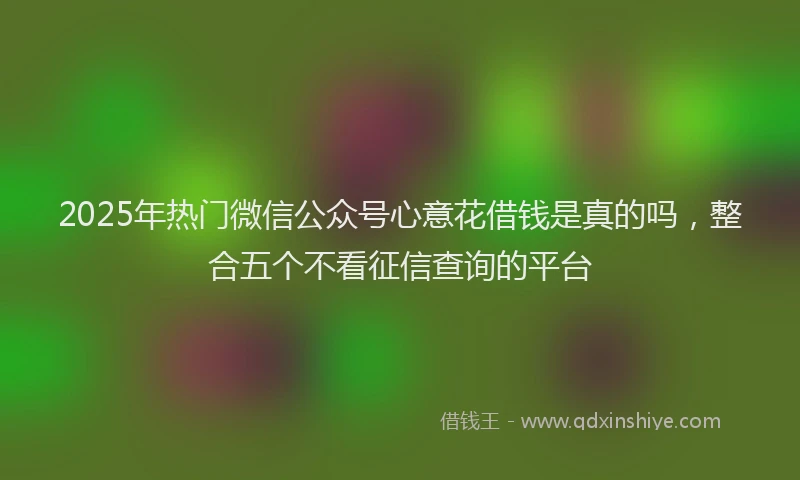 2025年热门微信公众号心意花借钱是真的吗，整合五个不看征信查询的平台