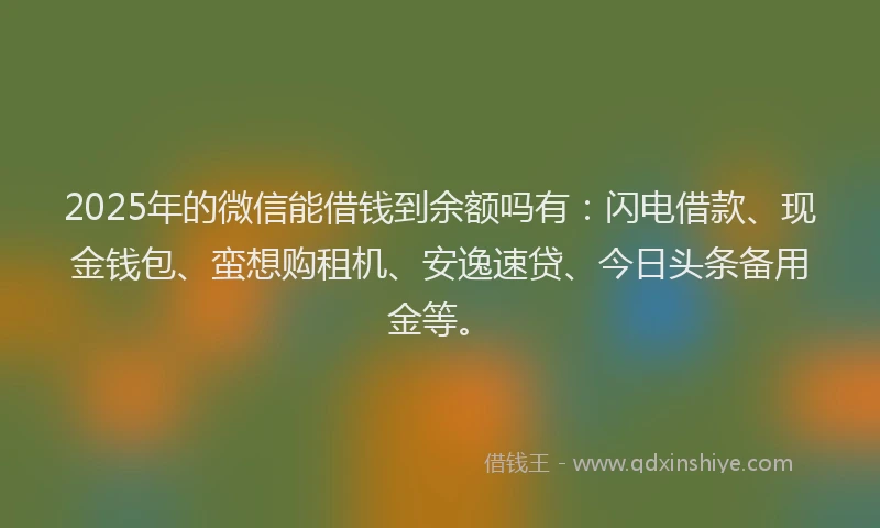 2025年的微信能借钱到余额吗有：闪电借款、现金钱包、蛮想购租机、安逸速贷、今日头条备用金等。